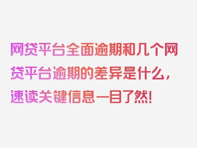 网贷平台全面逾期和几个网贷平台逾期的差异是什么，速读关键信息一目了然！