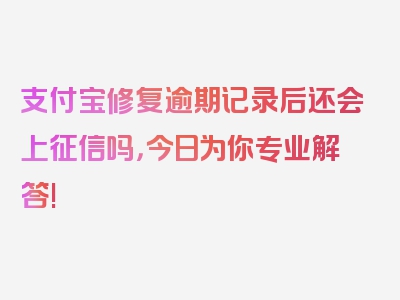 支付宝修复逾期记录后还会上征信吗，今日为你专业解答!