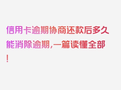 信用卡逾期协商还款后多久能消除逾期，一篇读懂全部！