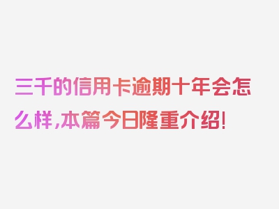 三千的信用卡逾期十年会怎么样，本篇今日隆重介绍!