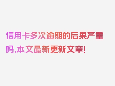 信用卡多次逾期的后果严重吗,本文最新更新文章！