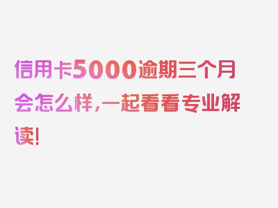 信用卡5000逾期三个月会怎么样，一起看看专业解读!