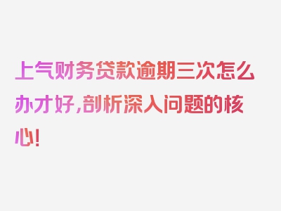 上气财务贷款逾期三次怎么办才好，剖析深入问题的核心！