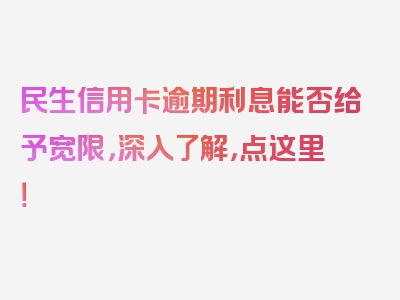 民生信用卡逾期利息能否给予宽限，深入了解，点这里！