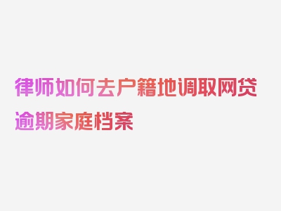 律师如何去户籍地调取网贷逾期家庭档案