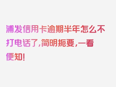 浦发信用卡逾期半年怎么不打电话了，简明扼要，一看便知！