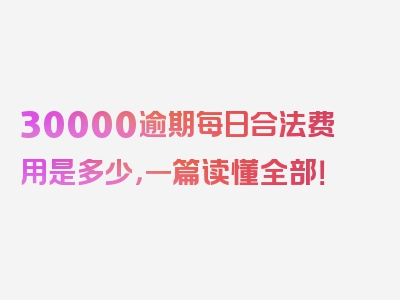 30000逾期每日合法费用是多少，一篇读懂全部！