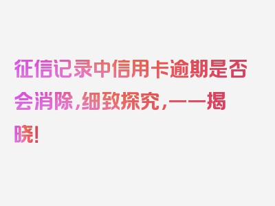 征信记录中信用卡逾期是否会消除，细致探究，一一揭晓！