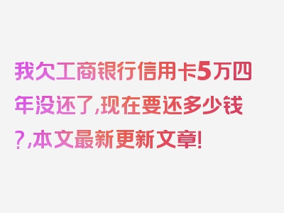 我欠工商银行信用卡5万四年没还了,现在要还多少钱?,本文最新更新文章！