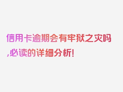 信用卡逾期会有牢狱之灾吗，必读的详细分析！