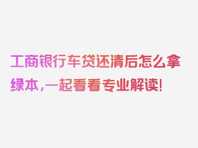 工商银行车贷还清后怎么拿绿本，一起看看专业解读!