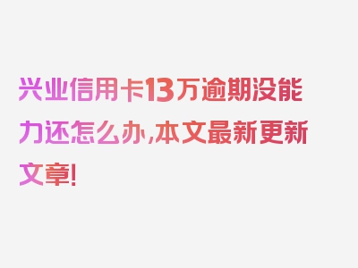 兴业信用卡13万逾期没能力还怎么办,本文最新更新文章！