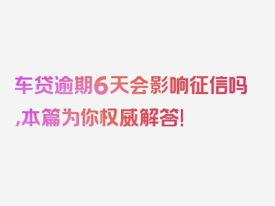 车贷逾期6天会影响征信吗，本篇为你权威解答!