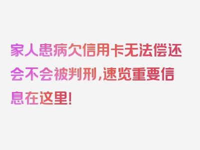 家人患病欠信用卡无法偿还会不会被判刑，速览重要信息在这里！