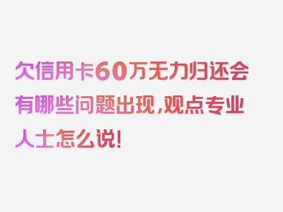 欠信用卡60万无力归还会有哪些问题出现，观点专业人士怎么说！