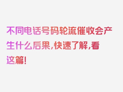 不同电话号码轮流催收会产生什么后果，快速了解，看这篇！