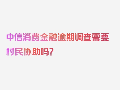 中信消费金融逾期调查需要村民协助吗？