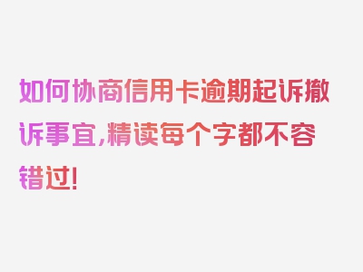 如何协商信用卡逾期起诉撤诉事宜，精读每个字都不容错过！