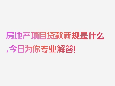 房地产项目贷款新规是什么，今日为你专业解答!