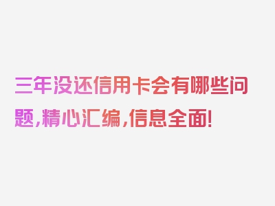 三年没还信用卡会有哪些问题，精心汇编，信息全面！