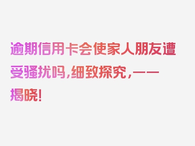 逾期信用卡会使家人朋友遭受骚扰吗，细致探究，一一揭晓！