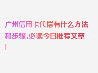 广州信用卡代偿有什么方法和步骤，必读今日推荐文章！