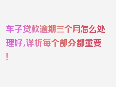 车子贷款逾期三个月怎么处理好，详析每个部分都重要！