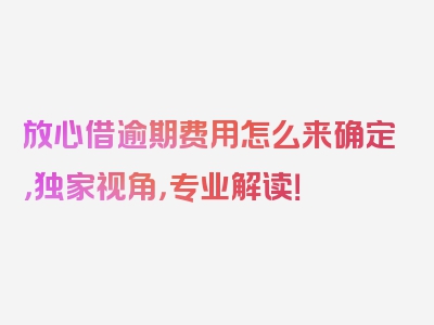 放心借逾期费用怎么来确定，独家视角，专业解读！