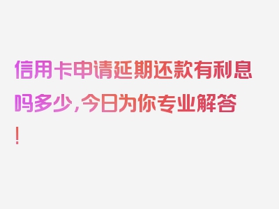 信用卡申请延期还款有利息吗多少，今日为你专业解答!