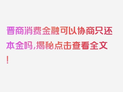 晋商消费金融可以协商只还本金吗，揭秘点击查看全文！