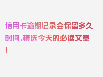 信用卡逾期记录会保留多久时间，精选今天的必读文章！