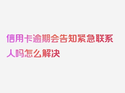 信用卡逾期会告知紧急联系人吗怎么解决