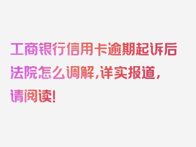 工商银行信用卡逾期起诉后法院怎么调解，详实报道，请阅读！