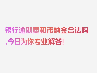 银行逾期费和滞纳金合法吗，今日为你专业解答!