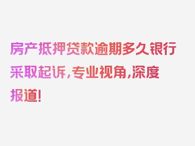 房产抵押贷款逾期多久银行采取起诉，专业视角，深度报道！