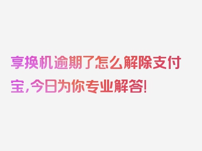 享换机逾期了怎么解除支付宝，今日为你专业解答!