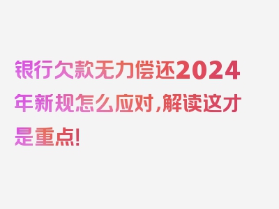 银行欠款无力偿还2024年新规怎么应对，解读这才是重点！