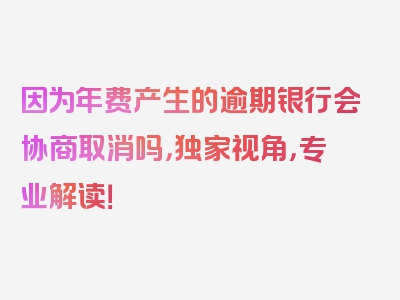 因为年费产生的逾期银行会协商取消吗，独家视角，专业解读！