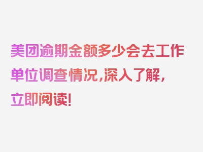 美团逾期金额多少会去工作单位调查情况，深入了解，立即阅读！