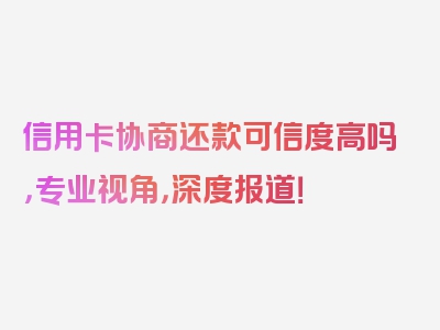 信用卡协商还款可信度高吗，专业视角，深度报道！