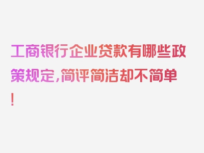 工商银行企业贷款有哪些政策规定，简评简洁却不简单！