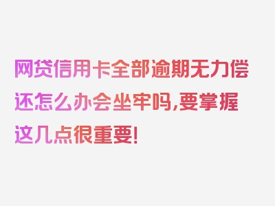 网贷信用卡全部逾期无力偿还怎么办会坐牢吗，要掌握这几点很重要！