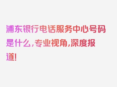 浦东银行电话服务中心号码是什么，专业视角，深度报道！