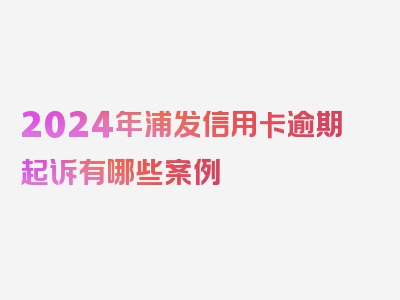 2024年浦发信用卡逾期起诉有哪些案例