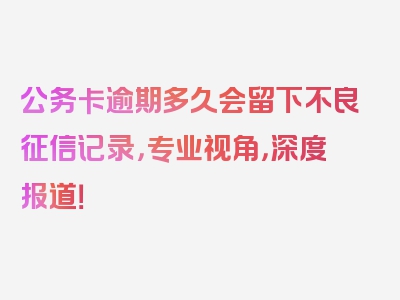 公务卡逾期多久会留下不良征信记录，专业视角，深度报道！