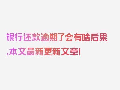 银行还款逾期了会有啥后果,本文最新更新文章！