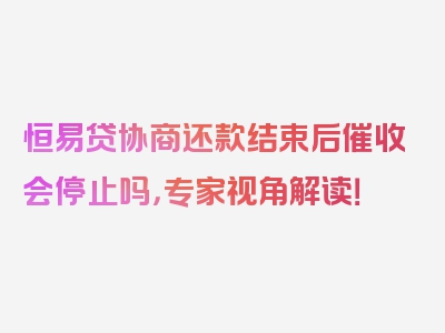 恒易贷协商还款结束后催收会停止吗，专家视角解读！