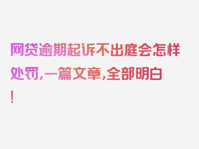 网贷逾期起诉不出庭会怎样处罚，一篇文章，全部明白！