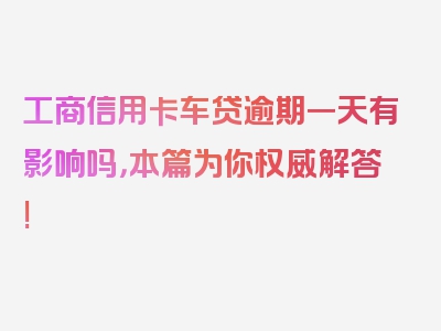 工商信用卡车贷逾期一天有影响吗，本篇为你权威解答!