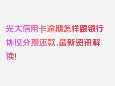 光大信用卡逾期怎样跟银行协议分期还款，最新资讯解读！